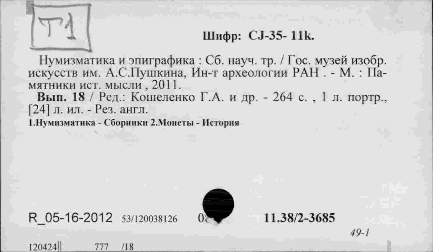 ﻿
Шифр: С.1-35- Ilk.
Нумизматика и эпиграфика : Сб. науч. тр. / Гос. музей изобр. искусств им. А.С.Пушкина, Ин-т археологии РАН . - М. : Памятники ист. мысли ,2011.
Вып. 18 / Ред.: Кошеленко Г.А. и др. - 264 с. , 1 л. портр., [24] л. ил. - Рез. англ.
І.Нумизматика - Сборники 2.Монеты - История
R_05-16-2012 53/120038126
120424ІІ	777 /18
11.38/2-3685
49-1